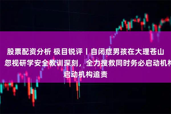 股票配资分析 极目锐评丨自闭症男孩在大理苍山失联，忽视研学安全教训深刻，全力搜救同时务必启动机构追责