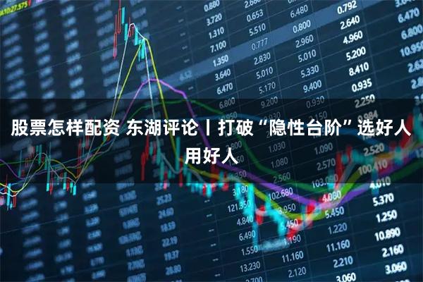 股票怎样配资 东湖评论丨打破“隐性台阶”选好人用好人