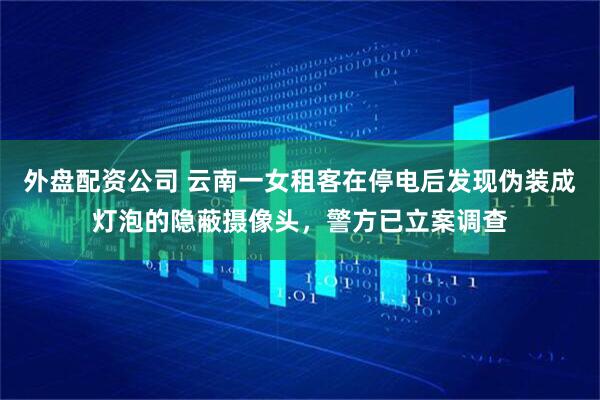 外盘配资公司 云南一女租客在停电后发现伪装成灯泡的隐蔽摄像头，警方已立案调查