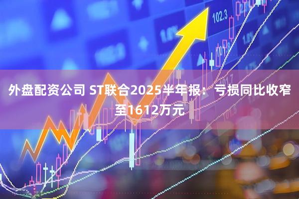 外盘配资公司 ST联合2025半年报：亏损同比收窄至1612万元