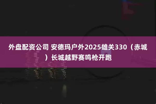 外盘配资公司 安德玛户外2025雄关330（赤城）长城越野赛鸣枪开跑
