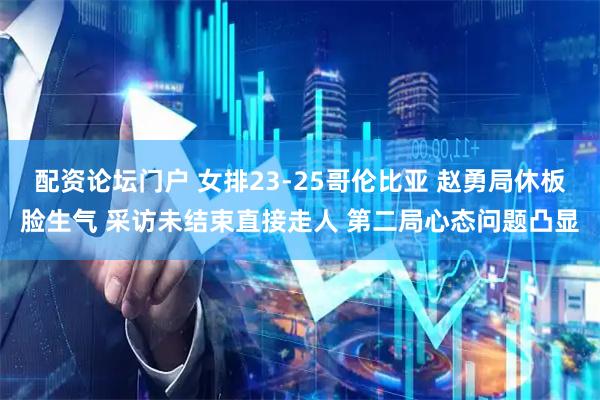 配资论坛门户 女排23-25哥伦比亚 赵勇局休板脸生气 采访未结束直接走人 第二局心态问题凸显