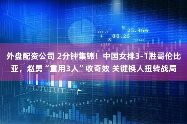 外盘配资公司 2分钟集锦！中国女排3-1胜哥伦比亚，赵勇“重用3人”收奇效 关键换人扭转战局