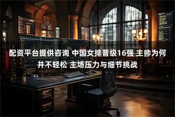配资平台提供咨询 中国女排晋级16强 主帅为何并不轻松 主场压力与细节挑战