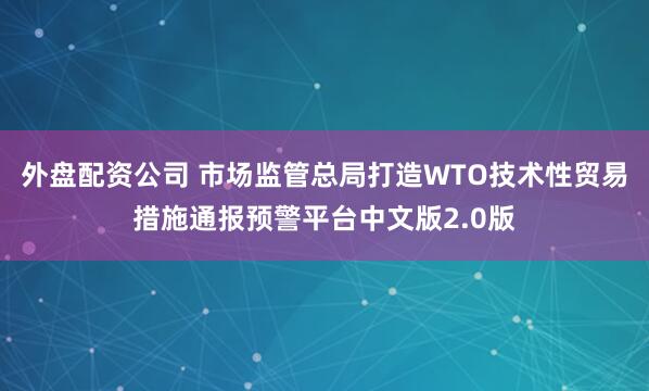 外盘配资公司 市场监管总局打造WTO技术性贸易措施通报预警平台中文版2.0版