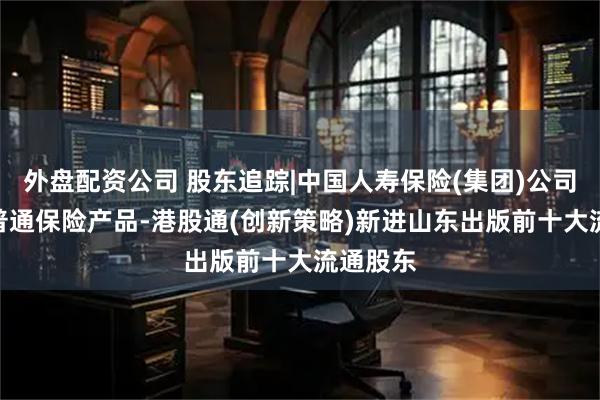 外盘配资公司 股东追踪|中国人寿保险(集团)公司-传统-普通保险产品-港股通(创新策略)新进山东出版前十大流通股东