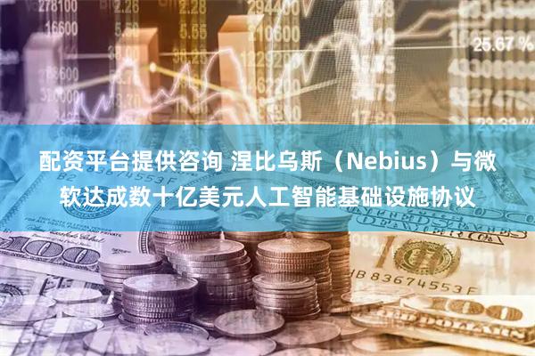 配资平台提供咨询 涅比乌斯（Nebius）与微软达成数十亿美元人工智能基础设施协议