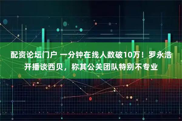 配资论坛门户 一分钟在线人数破10万！罗永浩开播谈西贝，称其公关团队特别不专业