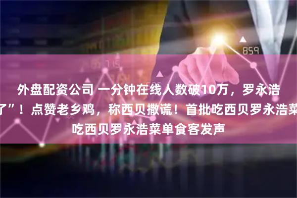 外盘配资公司 一分钟在线人数破10万，罗永浩开直播“爆了”！点赞老乡鸡，称西贝撒谎！首批吃西贝罗永浩菜单食客发声