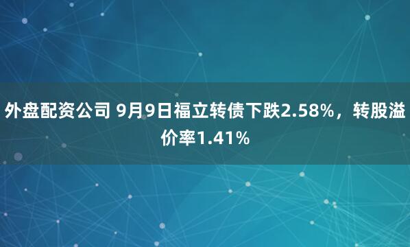 外盘配资公司 9月9日福立转债下跌2.58%，转股溢价率1.41%