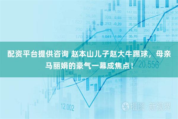 配资平台提供咨询 赵本山儿子赵大牛踢球，母亲马丽娟的豪气一幕成焦点！