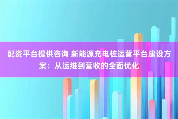 配资平台提供咨询 新能源充电桩运营平台建设方案：从运维到营收的全面优化