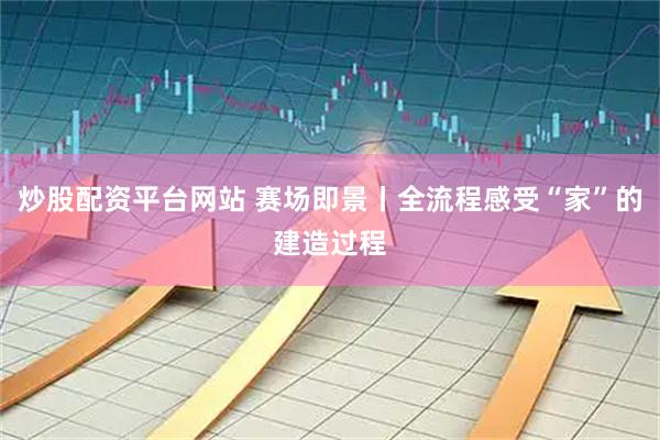 炒股配资平台网站 赛场即景丨全流程感受“家”的建造过程