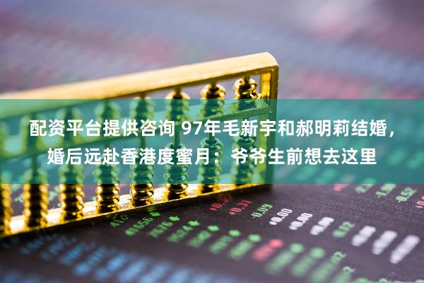 配资平台提供咨询 97年毛新宇和郝明莉结婚，婚后远赴香港度蜜月：爷爷生前想去这里