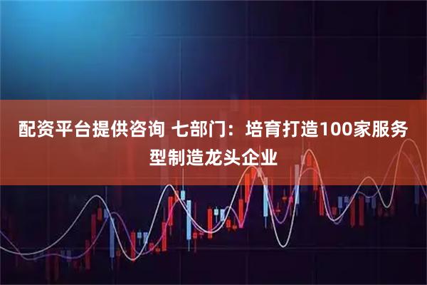 配资平台提供咨询 七部门:培育打造100家服务型制造龙头企业