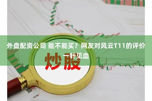 外盘配资公司 能不能买？网友对风云T11的评价一针见血