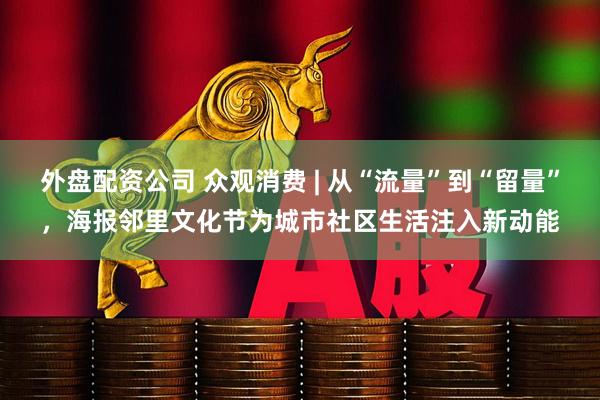 外盘配资公司 众观消费 | 从“流量”到“留量”，海报邻里文化节为城市社区生活注入新动能