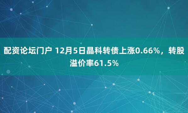 配资论坛门户 12月5日晶科转债上涨0.66%，转股溢价率61.5%