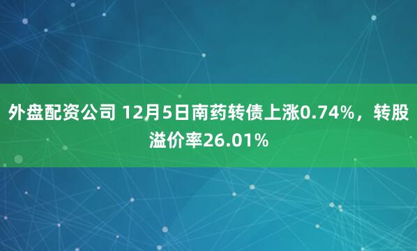 外盘配资公司 12月5日南药转债上涨0.74%，转股溢价率26.01%