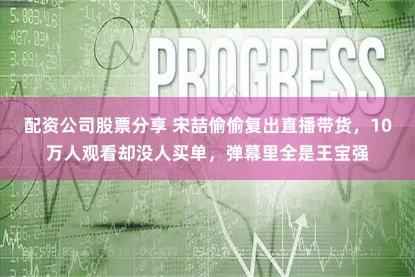 配资公司股票分享 宋喆偷偷复出直播带货，10万人观看却没人买单，弹幕里全是王宝强