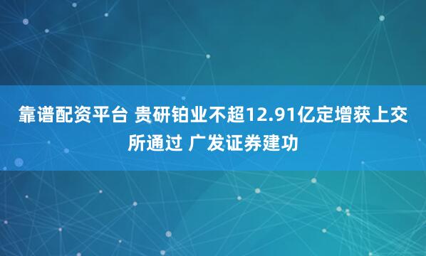 靠谱配资平台 贵研铂业不超12.91亿定增获上交所通过 广发证券建功