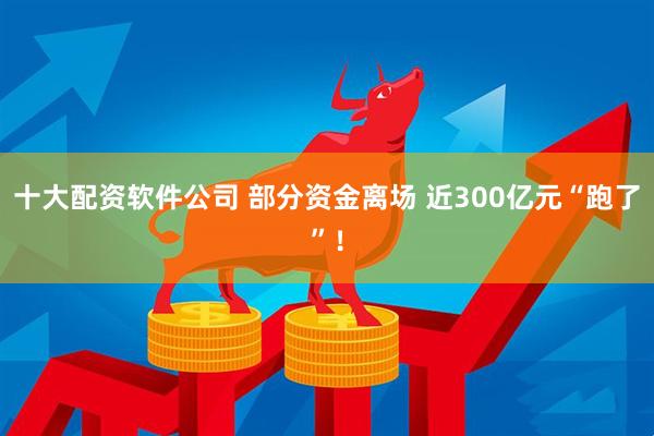 十大配资软件公司 部分资金离场 近300亿元“跑了”！