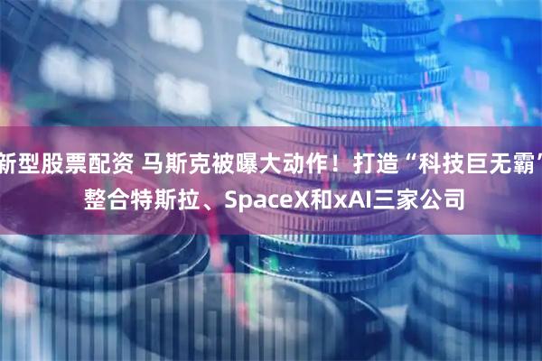 新型股票配资 马斯克被曝大动作！打造“科技巨无霸” 整合特斯拉、SpaceX和xAI三家公司