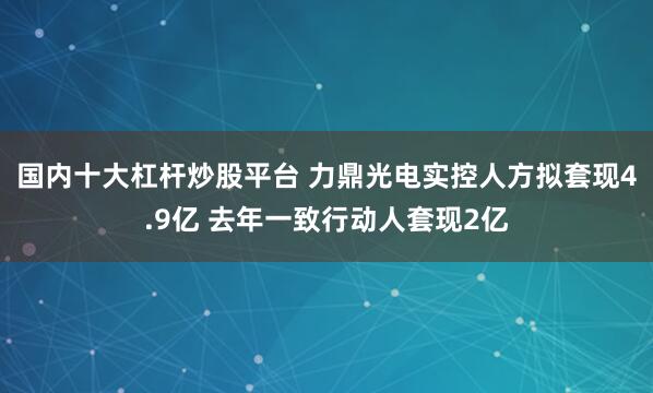 国内十大杠杆炒股平台 力鼎光电实控人方拟套现4.9亿 去年一致行动人套现2亿