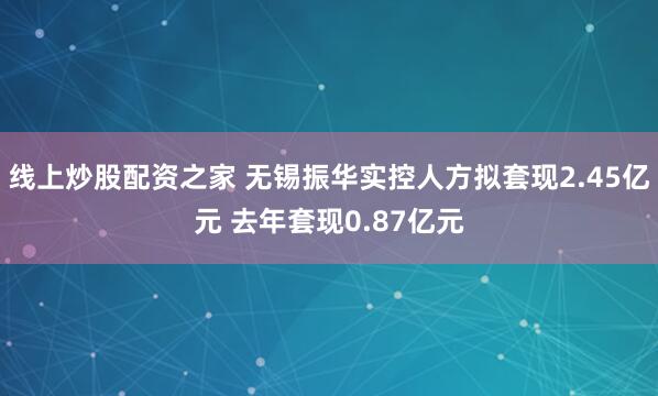 线上炒股配资之家 无锡振华实控人方拟套现2.45亿元 去年套现0.87亿元