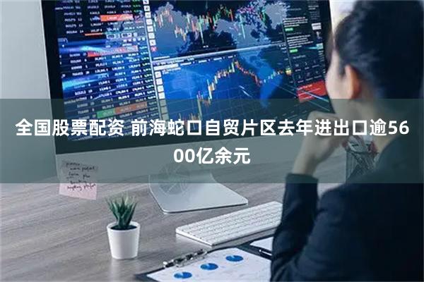 全国股票配资 前海蛇口自贸片区去年进出口逾5600亿余元