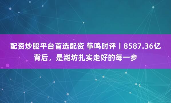 配资炒股平台首选配资 筝鸣时评丨8587.36亿背后，是潍坊扎实走好的每一步