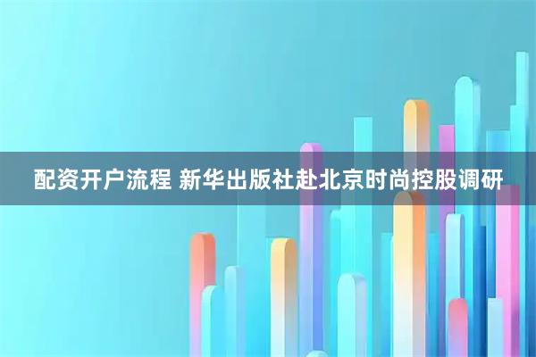 配资开户流程 新华出版社赴北京时尚控股调研
