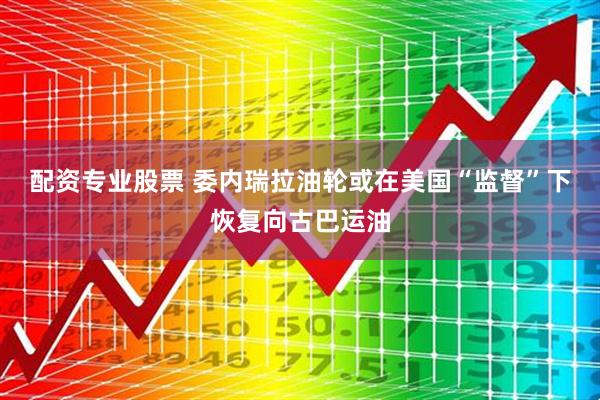 配资专业股票 委内瑞拉油轮或在美国“监督”下恢复向古巴运油