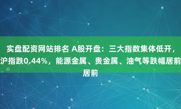 实盘配资网站排名 A股开盘：三大指数集体低开，沪指跌0.44%，能源金属、贵金属、油气等跌幅居前