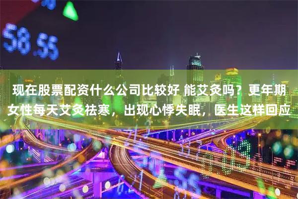 现在股票配资什么公司比较好 能艾灸吗？更年期女性每天艾灸祛寒，出现心悸失眠，医生这样回应