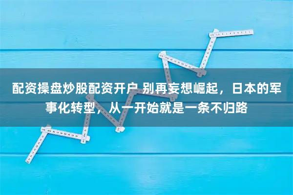 配资操盘炒股配资开户 别再妄想崛起，日本的军事化转型，从一开始就是一条不归路