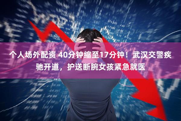 个人场外配资 40分钟缩至17分钟！武汉交警疾驰开道，护送断腕女孩紧急就医