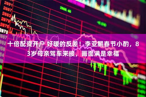 十倍配资开户 好暖的反差！李亚鹏春节小酌，83岁母亲驾车来接，画面满是幸福