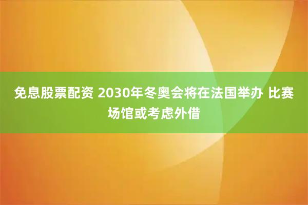 免息股票配资 2030年冬奥会将在法国举办 比赛场馆或考虑外借