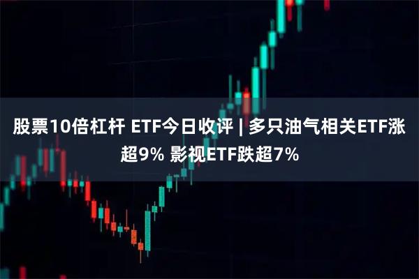 股票10倍杠杆 ETF今日收评 | 多只油气相关ETF涨超9% 影视ETF跌超7%