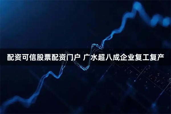 配资可信股票配资门户 广水超八成企业复工复产