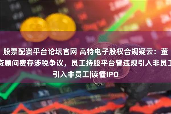 股票配资平台论坛官网 高特电子股权合规疑云：董事牵线融资顾问费存涉税争议，员工持股平台曾违规引入非员工|读懂IPO