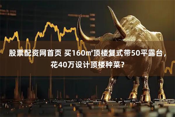 股票配资网首页 买160㎡顶楼复式带50平露台，花40万设计顶楼种菜？