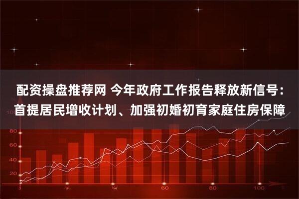 配资操盘推荐网 今年政府工作报告释放新信号：首提居民增收计划、加强初婚初育家庭住房保障