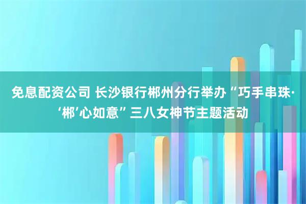 免息配资公司 长沙银行郴州分行举办“巧手串珠·‘郴’心如意”三八女神节主题活动