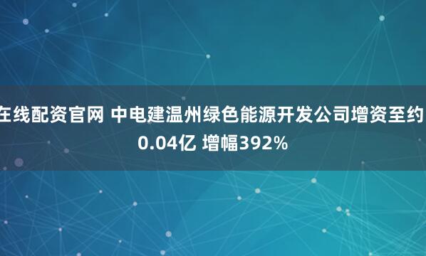 在线配资官网 中电建温州绿色能源开发公司增资至约10.04亿 增幅392%