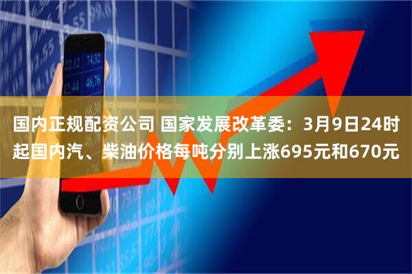 国内正规配资公司 国家发展改革委：3月9日24时起国内汽、柴油价格每吨分别上涨695元和670元