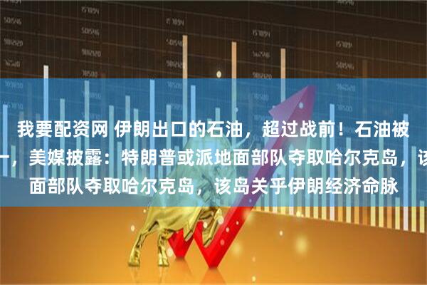 我要配资网 伊朗出口的石油，超过战前！石油被曝是美国动武目的之一，美媒披露：特朗普或派地面部队夺取哈尔克岛，该岛关乎伊朗经济命脉
