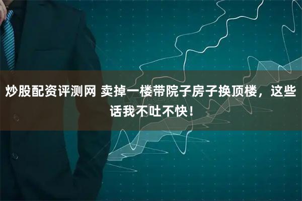 炒股配资评测网 卖掉一楼带院子房子换顶楼,这些话我不吐不快!