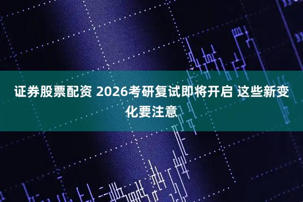 证券股票配资 2026考研复试即将开启 这些新变化要注意